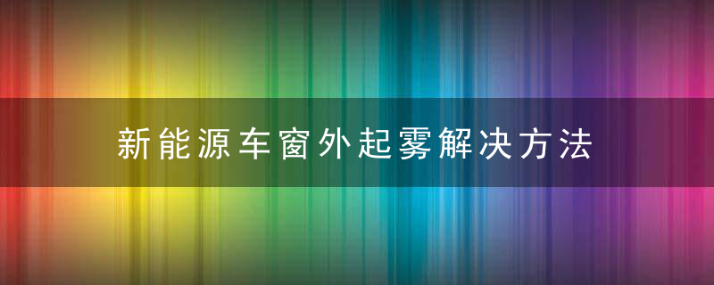 新能源车窗外起雾解决方法 新能源车窗外起雾如何解决